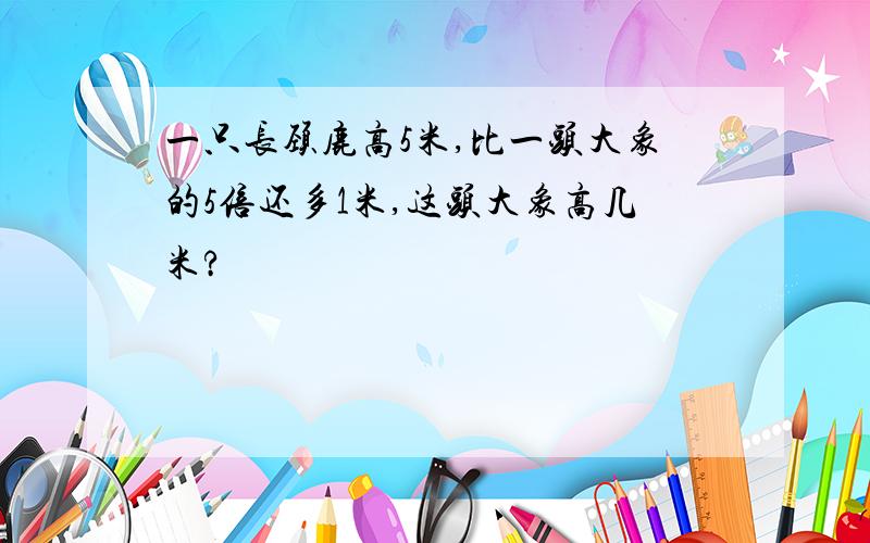 一只长颈鹿高5米,比一头大象的5倍还多1米,这头大象高几米?