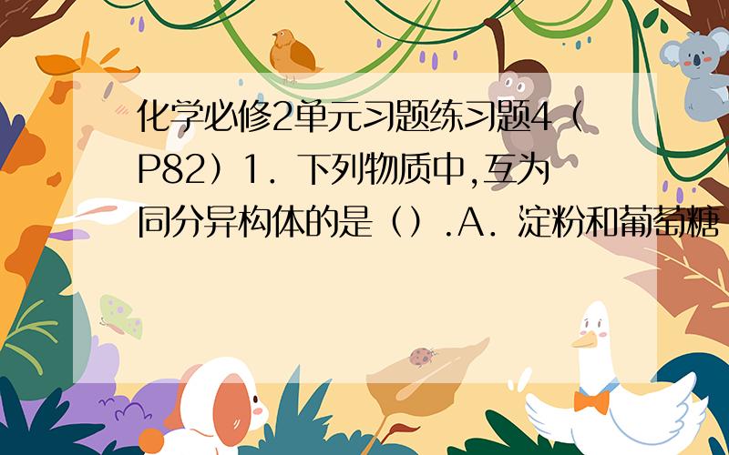 化学必修2单元习题练习题4（P82）1．下列物质中,互为同分异构体的是（）.A．淀粉和葡萄糖 B.蔗糖和纤维素 C.淀粉和纤维素 D.果糖和葡萄糖2.下列各物质中,不能发生水解反应的是（ ）.A.葡萄