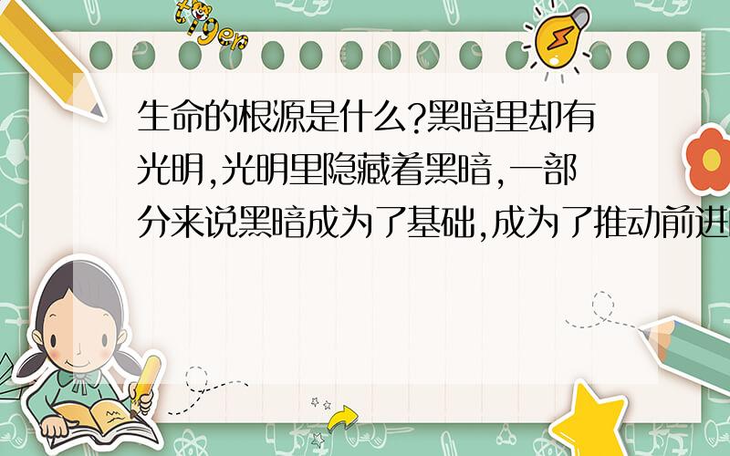 生命的根源是什么?黑暗里却有光明,光明里隐藏着黑暗,一部分来说黑暗成为了基础,成为了推动前进的最低层,是这样的吗?还是其实都一样?生命为了什么而存在?所有,植物,动物,人,生命,其实都