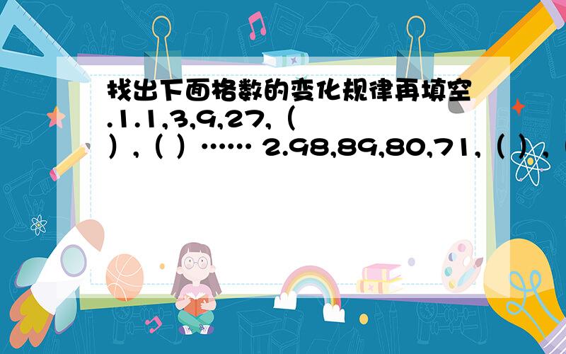 找出下面格数的变化规律再填空.1.1,3,9,27,（ ）,（ ）…… 2.98,89,80,71,（ ）,（ ）…… 3.8,12,16,20,24,（ ）,（ ）……