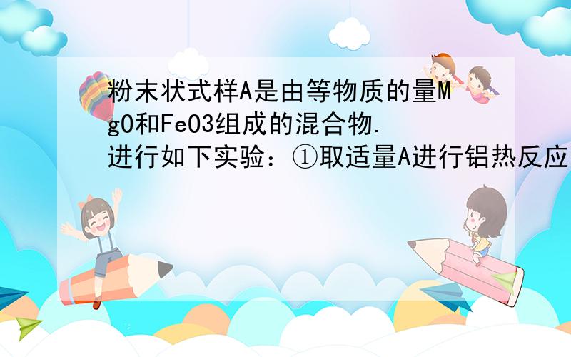 粉末状式样A是由等物质的量MgO和FeO3组成的混合物.进行如下实验：①取适量A进行铝热反应,产物中有单质B生成；②另取20g全部溶于0.15L 6.0mol*L-1盐酸中,得溶液C；③将①中得到的单质B和溶液C