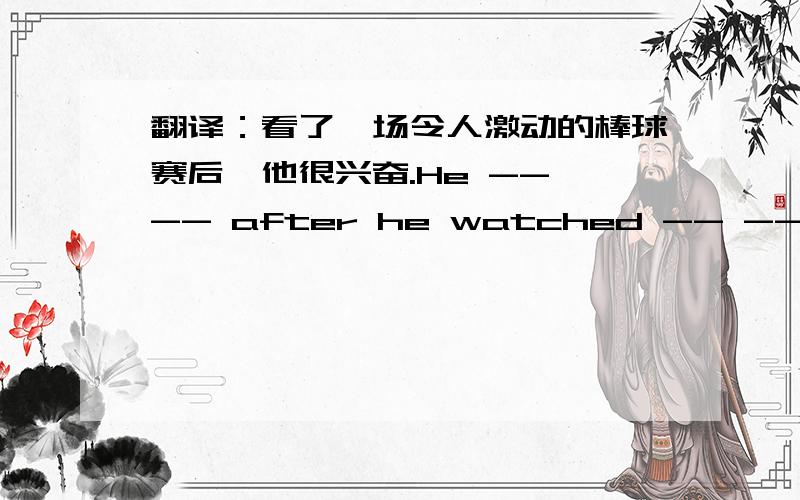 翻译：看了一场令人激动的棒球赛后,他很兴奋.He -- -- after he watched -- -- baseball match