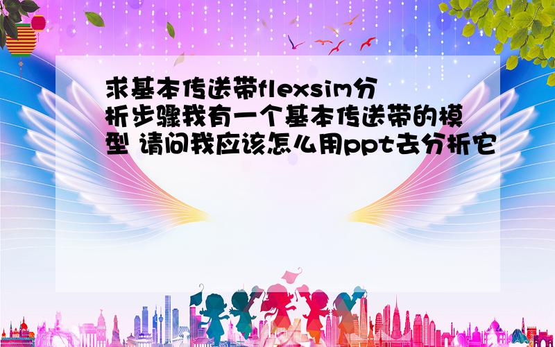 求基本传送带flexsim分析步骤我有一个基本传送带的模型 请问我应该怎么用ppt去分析它