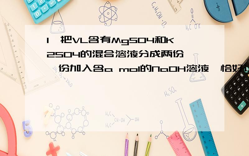 1、把VL含有MgSO4和K2SO4的混合溶液分成两份,一份加入含a mol的NaOH溶液,恰好让Mg²﹢完全沉淀为氢氧化镁；另一份加入含b mol的BaCl2的溶液恰好让硫酸根离子完全沉淀为硫酸钡.原混合液里钾离