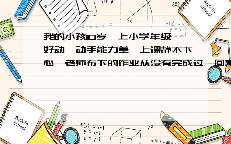 我的小孩10岁,上小学年级,好动,动手能力差,上课静不下心,老师布下的作业从没有完成过,回家时数他...我的小孩10岁,上小学年级,好动,动手能力差,上课静不下心,老师布下的作业从没有完成过,