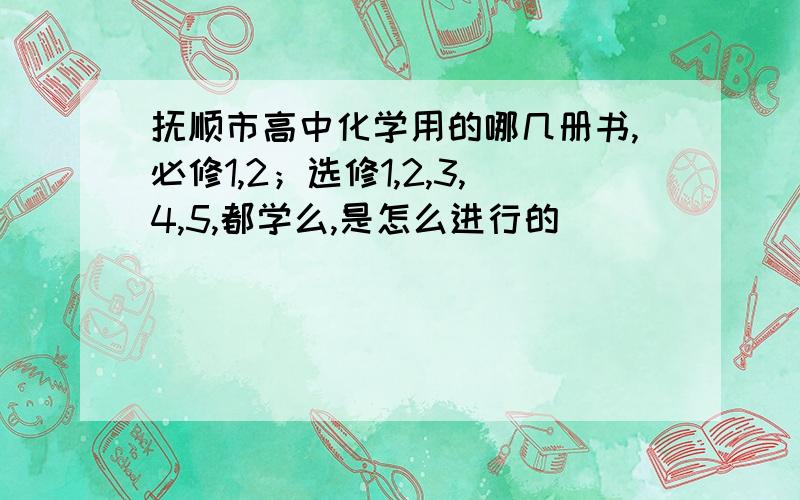 抚顺市高中化学用的哪几册书,必修1,2；选修1,2,3,4,5,都学么,是怎么进行的