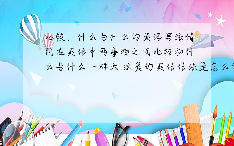 比较、什么与什么的英语写法请问在英语中两事物之间比较和什么与什么一样大,这类的英语语法是怎么的?比如谁和谁一样漂亮，它比它高五倍、这种比较的有多少种类型的写法。我的表达