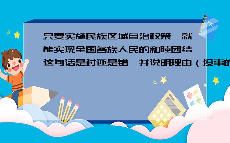 只要实施民族区域自治政策,就能实现全国各族人民的和睦团结这句话是对还是错,并说明理由（没事的不要来捣乱）