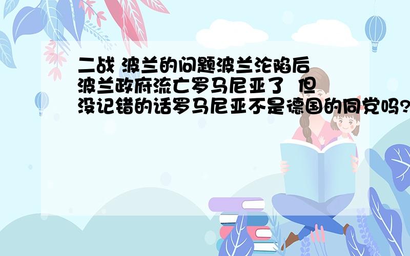 二战 波兰的问题波兰沦陷后 波兰政府流亡罗马尼亚了  但没记错的话罗马尼亚不是德国的同党吗?怎么回事