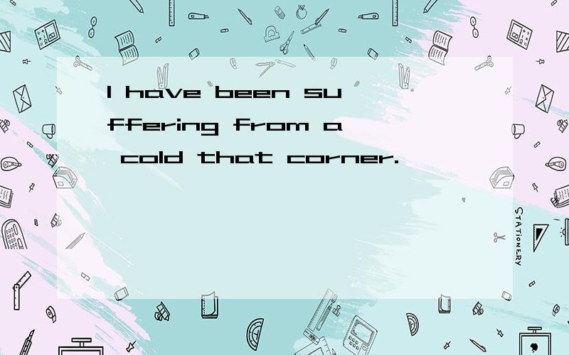 I have been suffering from a cold that corner.