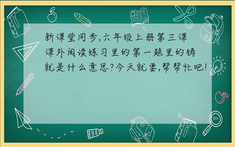 新课堂同步,六年级上册第三课课外阅读练习里的第一题里的铸就是什么意思?今天就要,帮帮忙吧!