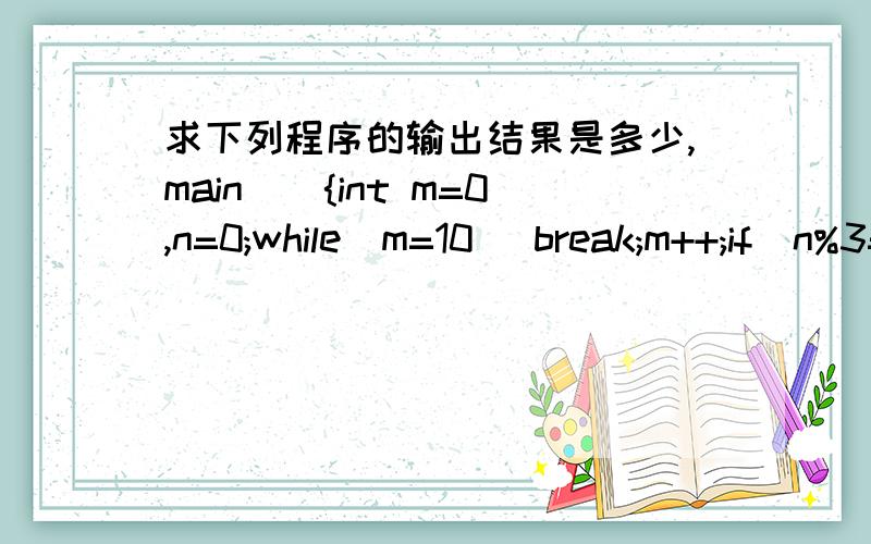 求下列程序的输出结果是多少,main(){int m=0,n=0;while(m=10) break;m++;if(n%3==1){n=n+3;continue;}n+=2;printf(