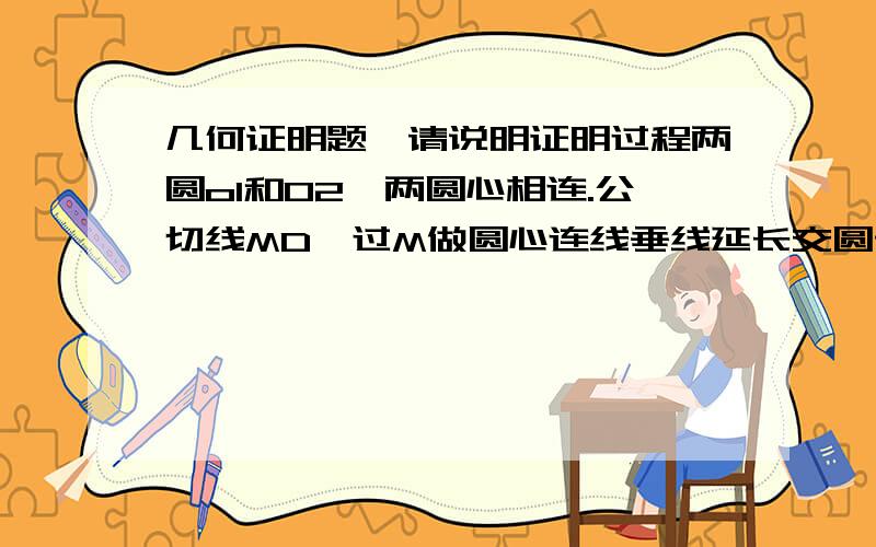 几何证明题,请说明证明过程两圆o1和02,两圆心相连.公切线MD,过M做圆心连线垂线延长交圆于A,连接AD,相交两圆于B,C两点,求证AB=CD     thanks.