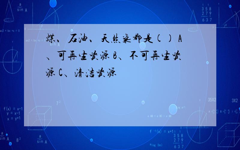 煤、石油、天然气都是() A﹑可再生资源 B﹑不可再生资源 C﹑清洁资源