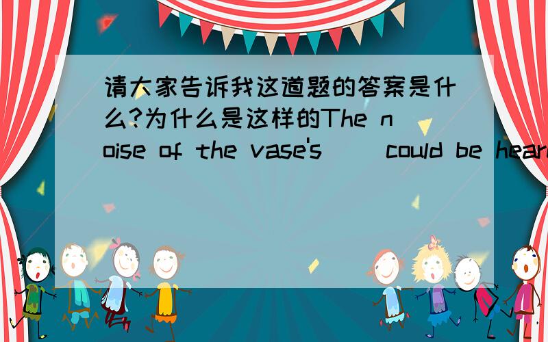 请大家告诉我这道题的答案是什么?为什么是这样的The noise of the vase's __could be heard in the next room.A.broken and collected.B.to be broken and collected C.being broken and collected D. having been and collected