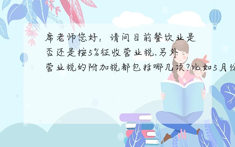 席老师您好：请问目前餐饮业是否还是按5%征收营业税.另外营业税的附加税都包括哪几项?比如5月份酒店的收入总额100000元.应交营业税5000元城建税5000*7%=350元教育费附加5000*3%=150元地方性教