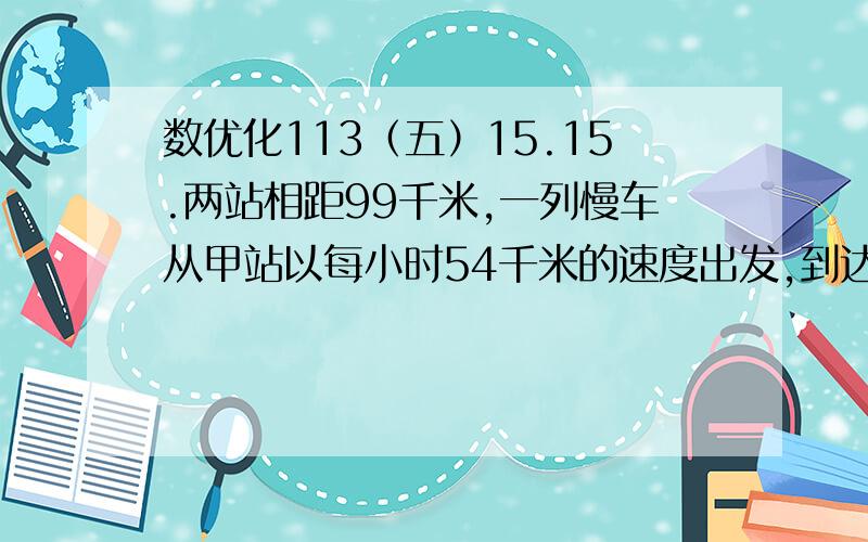 数优化113（五）15.15.两站相距99千米,一列慢车从甲站以每小时54千米的速度出发,到达乙站停半小时,继续前进,在慢车从甲站开出的同时,一列快车从乙站以每小时72千米/时的速度相甲开出,到达