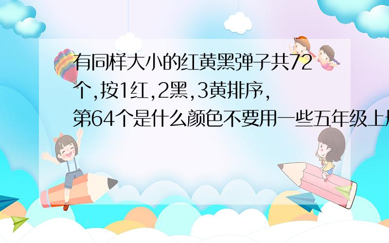 有同样大小的红黄黑弹子共72个,按1红,2黑,3黄排序,第64个是什么颜色不要用一些五年级上册没学过的