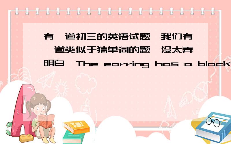 有一道初三的英语试题,我们有一道类似于猜单词的题、没太弄明白、The earring has a black______.This word is also the name of the river in Guangdong