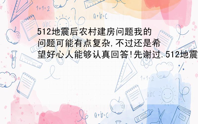 512地震后农村建房问题我的问题可能有点复杂,不过还是希望好心人能够认真回答!先谢过.512地震之后,因老屋有滑坡危险,所以选择新址重建.那时候也没有办什么手续.是在2009年2月份之前完工!