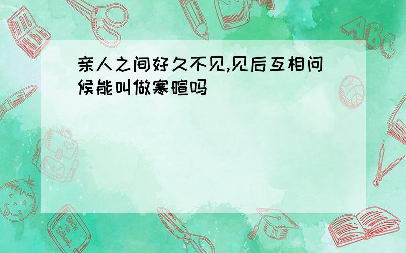 亲人之间好久不见,见后互相问候能叫做寒暄吗