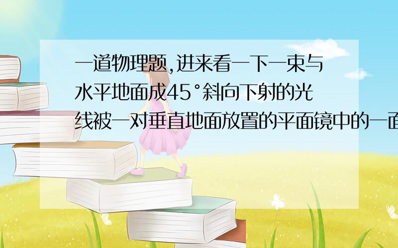 一道物理题,进来看一下一束与水平地面成45°斜向下射的光线被一对垂直地面放置的平面镜中的一面档住,光线在两平面镜中多次反射到地面上,已知入射光和反射光所在平面与镜面垂直,若光