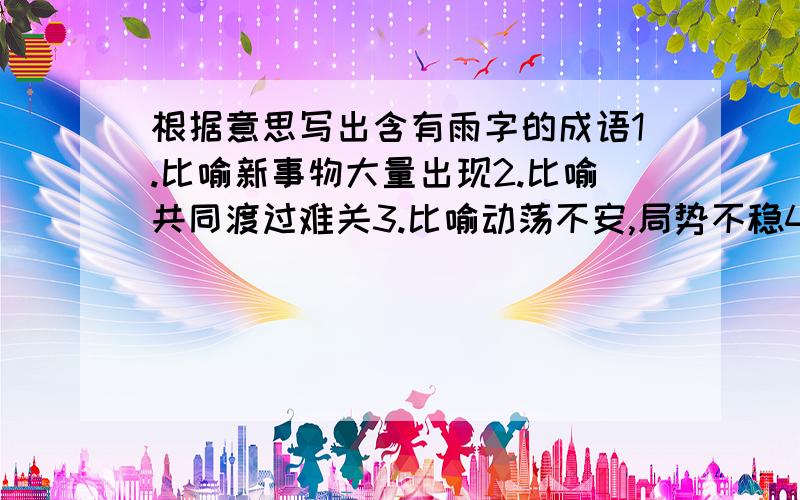 根据意思写出含有雨字的成语1.比喻新事物大量出现2.比喻共同渡过难关3.比喻动荡不安,局势不稳4.比喻天下太平