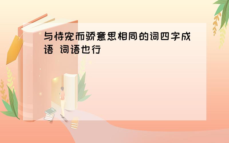 与恃宠而骄意思相同的词四字成语 词语也行