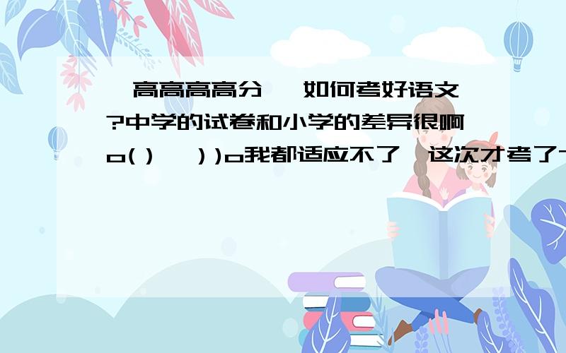 【高高高高分 】如何考好语文?中学的试卷和小学的差异很啊o(）＾）)o我都适应不了,这次才考了78╭(╯^╰)╮请问怎么考好语文呢?怎样答好阅读题、写好作文呢?--------------------------------------