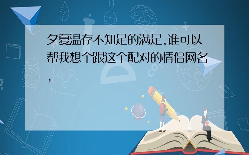 夕夏温存不知足的满足,谁可以帮我想个跟这个配对的情侣网名,