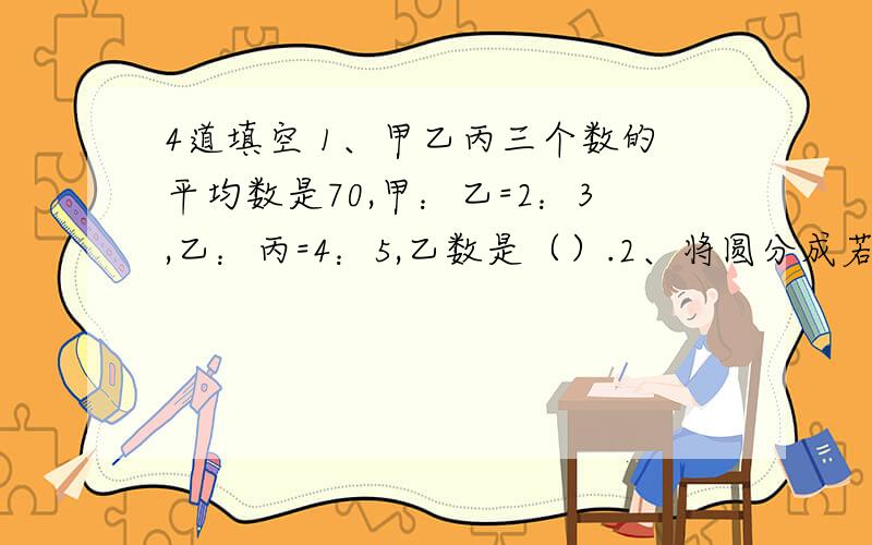 4道填空 1、甲乙丙三个数的平均数是70,甲：乙=2：3,乙：丙=4：5,乙数是（）.2、将圆分成若干份,拼成一个近似的长方形,已知长方形的长9.42厘米,圆的面积是（）.3、一个半圆形的铁皮的周长是