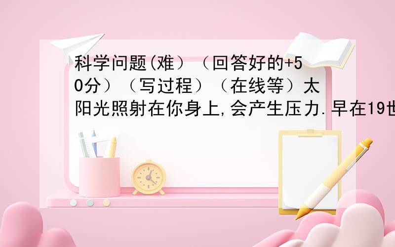 科学问题(难）（回答好的+50分）（写过程）（在线等）太阳光照射在你身上,会产生压力.早在19世纪,英国物理学家麦克斯韦就预言光射到物体表面时,会对物体表面施加压力.1901年,俄国物理学