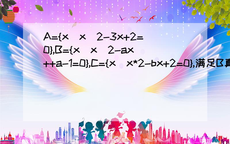 A={x|x^2-3x+2=0},B={x|x^2-ax++a-1=0},C={x|x*2-bx+2=0},满足B真包含于A ,A∩C=C,求实数a,b