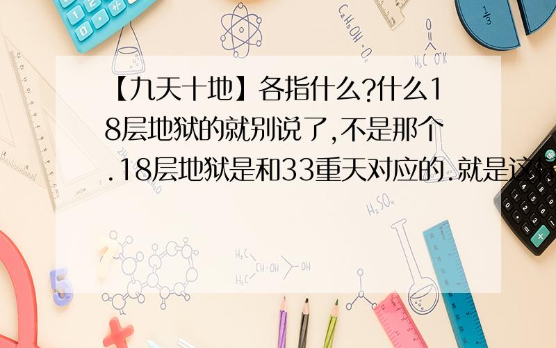 【九天十地】各指什么?什么18层地狱的就别说了,不是那个.18层地狱是和33重天对应的.就是这样,10地,9天各指什么.第一个回答没用,我看到过的,9天有点意思,10地完全在胡掰,但是感谢1L.