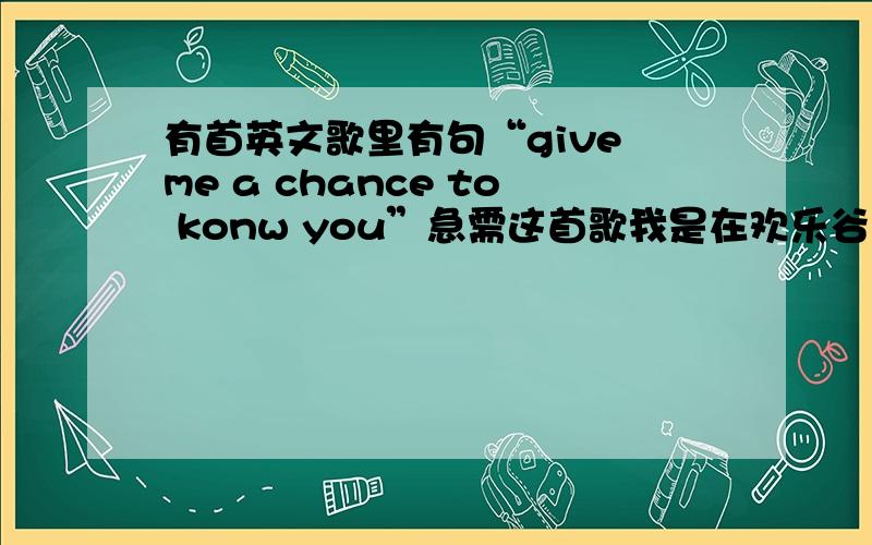 有首英文歌里有句“give me a chance to konw you”急需这首歌我是在欢乐谷里听到的,有句歌词好像是“give me a chance to know you”请大家帮帮忙,我想知道这首歌叫什么,是慢歌,有下载地址更好~