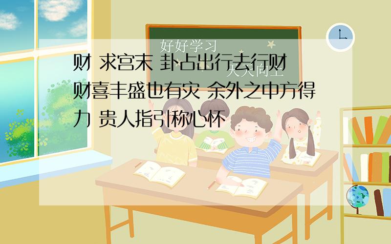 财 求宫末 卦占出行去行财 财喜丰盛也有灾 余外之中方得力 贵人指引称心怀