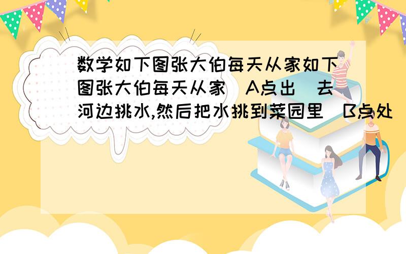 数学如下图张大伯每天从家如下图张大伯每天从家（A点出）去河边挑水,然后把水挑到菜园里（B点处）浇地.请你设计一条路线,设这条路线最短说明理由