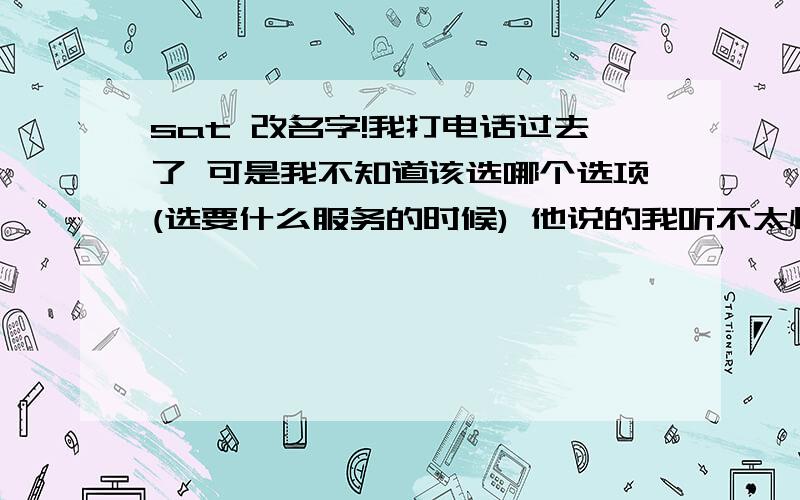 sat 改名字!我打电话过去了 可是我不知道该选哪个选项(选要什么服务的时候) 他说的我听不太懂 还有就是 我需要准备什么问题?