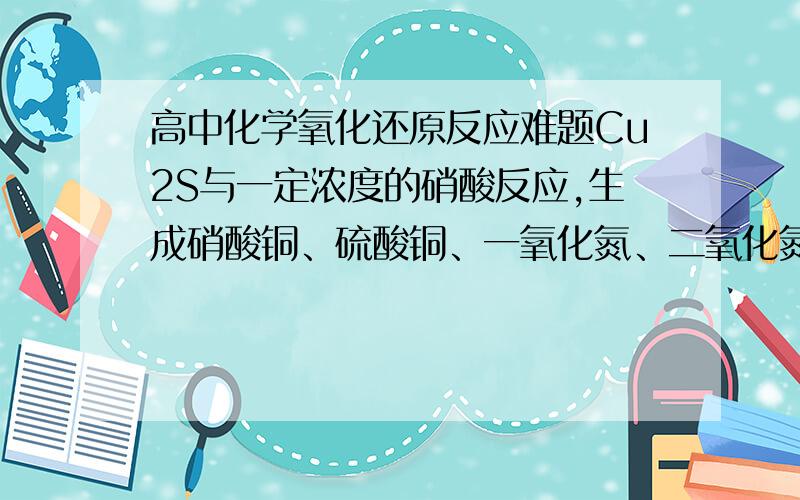 高中化学氧化还原反应难题Cu2S与一定浓度的硝酸反应,生成硝酸铜、硫酸铜、一氧化氮、二氧化氮和水,当一氧化氮与二氧化氮的物质的量之比为1：1时,实际参加反应的Cu2S与硝酸的物质的量之