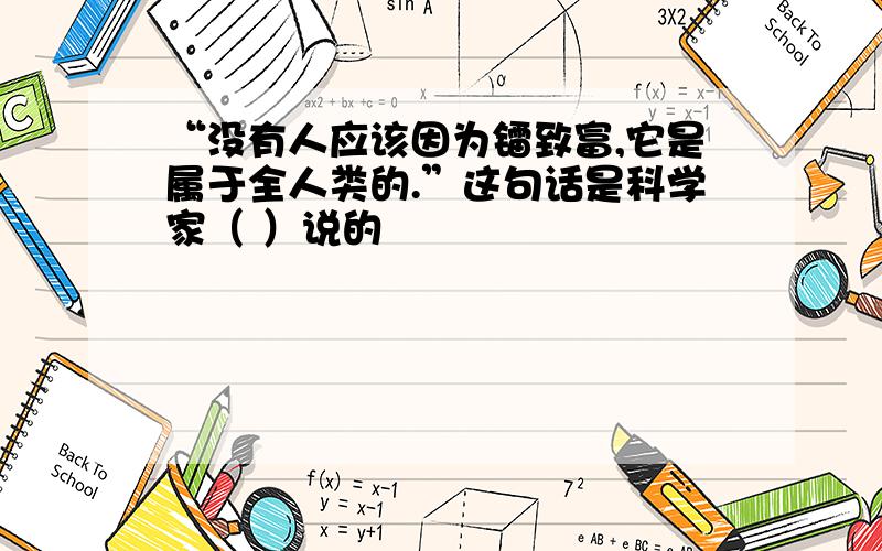 “没有人应该因为镭致富,它是属于全人类的.”这句话是科学家（ ）说的