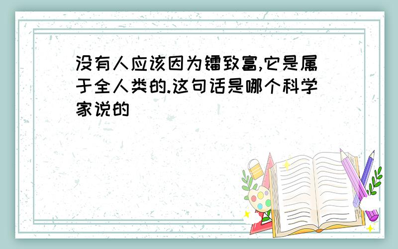 没有人应该因为镭致富,它是属于全人类的.这句话是哪个科学家说的