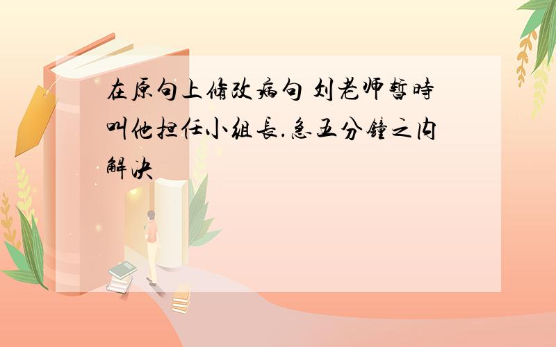 在原句上修改病句 刘老师暂时叫他担任小组长.急五分钟之内解决