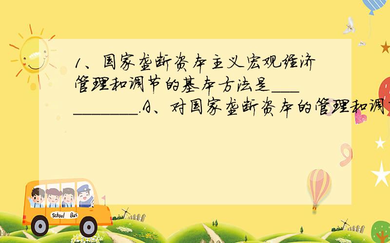 1、国家垄断资本主义宏观经济管理和调节的基本方法是＿＿＿＿＿＿＿＿＿＿.A、对国家垄断资本的管理和调节B、对部分国有垄断资本的管理和调节C、对私人垄断资本的管理和调节D、实行