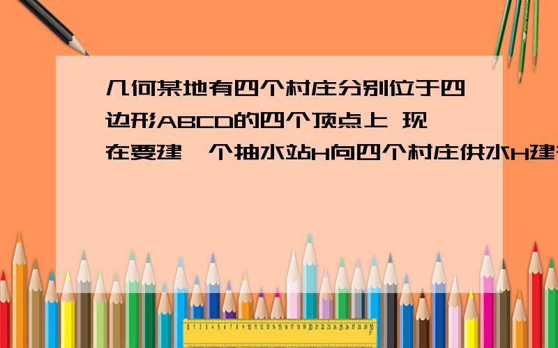 几何某地有四个村庄分别位于四边形ABCD的四个顶点上 现在要建一个抽水站H向四个村庄供水H建在哪里才使他到4个村庄的距离之和HA+HB+HC+HD为最小?请说明理由