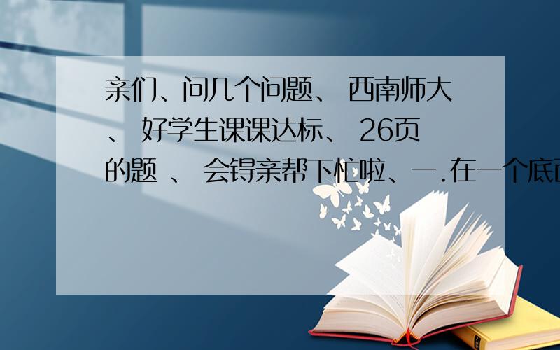 亲们、问几个问题、 西南师大、 好学生课课达标、 26页的题 、 会锝亲帮下忙啦、一.在一个底面半径是3dm（分米）的圆柱形水缸中放有一个物体,当把物体取出后,水面下降了8cm（厘米）,这