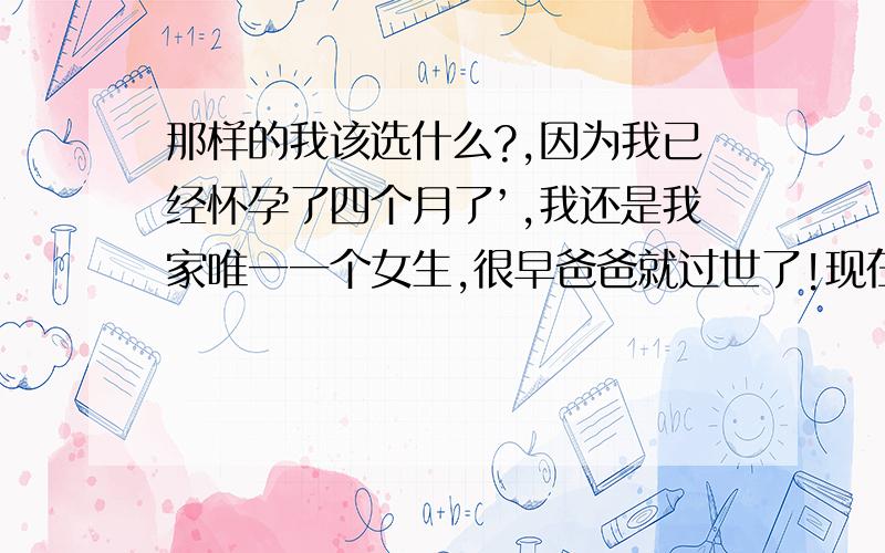 那样的我该选什么?,因为我已经怀孕了四个月了’,我还是我家唯一一个女生,很早爸爸就过世了!现在我家人希望男方可以过来说亲’,但是男方不是很有钱~男方家人一直没有来说亲!我跟男的