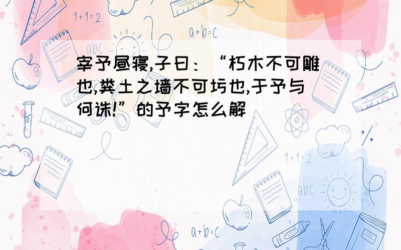 宰予昼寝,子曰：“朽木不可雕也,粪土之墙不可圬也,于予与何诛!”的予字怎么解