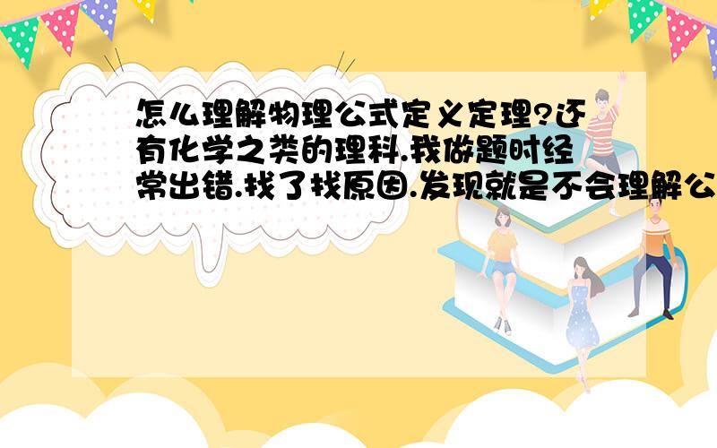 怎么理解物理公式定义定理?还有化学之类的理科.我做题时经常出错.找了找原因.发现就是不会理解公式定理定义.什么时候该用什么都没理解.也不会理解.怎么全面透彻地理解呢?请高手给个