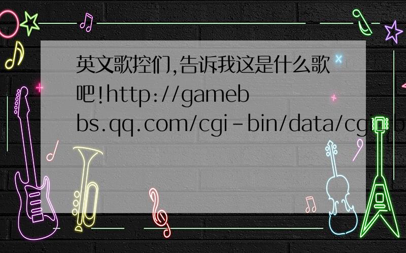 英文歌控们,告诉我这是什么歌吧!http://gamebbs.qq.com/cgi-bin/data/cgi_bbs_content.cgi?groupid=217:30646&messageid=45009&page=6&nnc=0这个网页上的,谢啦.!