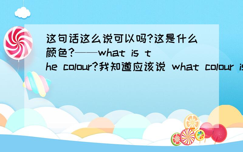 这句话这么说可以吗?这是什么颜色?——what is the colour?我知道应该说 what colour is it 我就是想知道我上面说的可以吗?如果不可以,请说明原因